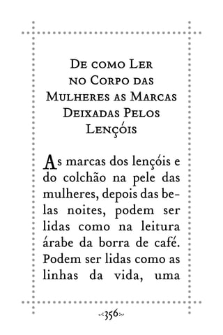 De como Ler
no Corpo das
Mulheres as Marcas
Deixadas Pelos
Lençóis
As marcas dos lençóis e
do colchão na pele das
mulheres, depois das be-
las noites, podem ser
lidas como na leitura
árabe da borra de café.
Podem ser lidas como as
linhas da vida, uma
356
 
