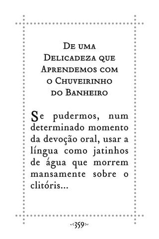 De uma
Delicadeza que
Aprendemos com
o Chuveirinho
do Banheiro
Se pudermos, num
determinado momento
da devoção oral, usar a
língua como jatinhos
de água que morrem
mansamente sobre o
clitóris...
359
 