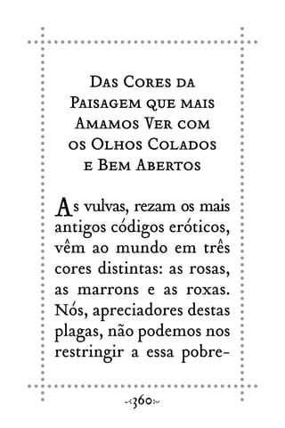 Das Cores da
Paisagem que mais
Amamos Ver com
os Olhos Colados
e Bem Abertos
As vulvas, rezam os mais
antigos códigos eróticos,
vêm ao mundo em três
cores distintas: as rosas,
as marrons e as roxas.
Nós, apreciadores destas
plagas, não podemos nos
restringir a essa pobre-
360
 