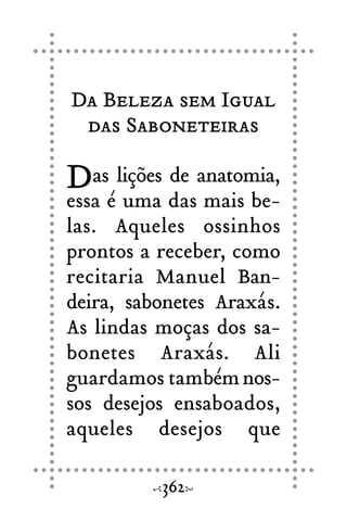 Da Beleza sem Igual
das Saboneteiras
Das lições de anatomia,
essa é uma das mais be-
las. Aqueles ossinhos
prontos a receber, como
recitaria Manuel Ban-
deira, sabonetes Araxás.
As lindas moças dos sa-
bonetes Araxás. Ali
guardamos tambémnos-
sos desejos ensaboados,
aqueles desejos que
362
 