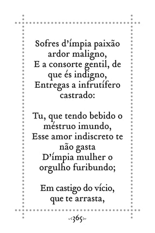 Sofres d’ímpia paixão
ardor maligno,
E a consorte gentil, de
que és indigno,
Entregas a infrutífero
castrado:
Tu, que tendo bebido o
méstruo imundo,
Esse amor indiscreto te
não gasta
D’ímpia mulher o
orgulho furibundo;
Em castigo do vício,
que te arrasta,
365
 