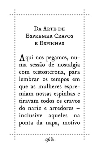 Da Arte de
Espremer Cravos
e Espinhas
Aqui nos pegamos, nu-
ma sessão de nostalgia
com testosterona, para
lembrar os tempos em
que as mulheres espre-
miam nossas espinhas e
tiravam todos os cravos
do nariz e arredores –
inclusive aqueles na
ponta da napa, motivo
368
 