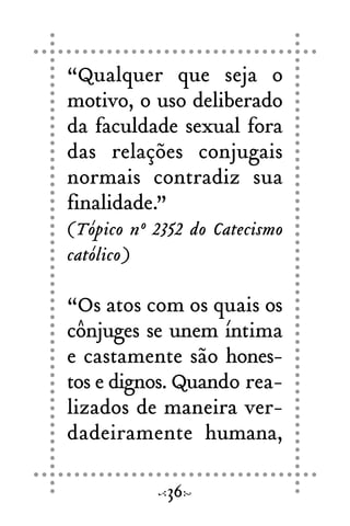 36
“Qualquer que seja o
motivo, o uso deliberado
da faculdade sexual fora
das relações conjugais
normais contradiz sua
finalidade.”
(Tópico nº 2352 do Catecismo
católico)
“Os atos com os quais os
cônjuges se unem íntima
e castamente são hones-
tos e dignos. Quando rea-
lizados de maneira ver-
dadeiramente humana,
 