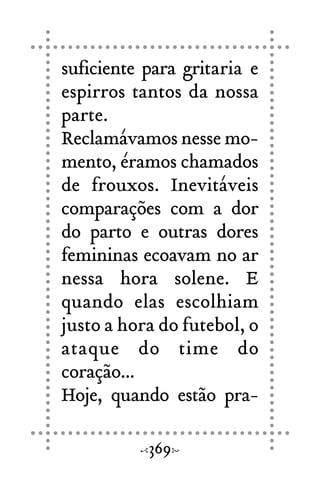 suficiente para gritaria e
espirros tantos da nossa
parte.
Reclamávamos nesse mo-
mento, éramos chamados
de frouxos. Inevitáveis
comparações com a dor
do parto e outras dores
femininas ecoavam no ar
nessa hora solene. E
quando elas escolhiam
justo a hora do futebol, o
ataque do time do
coração...
Hoje, quando estão pra-
369
 