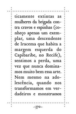 ticamente extintas as
mulheres da brigada con-
tra cravos e espinhas (co-
nheço apenas um exem-
plar, uma descendente
de Iracema que habita a
margem esquerda do
Capibaribe, no Recife),
sentimos a perda, uma
vez que nunca domina-
mos muito bem essa arte.
Nem mesmo na ado-
lescência, quando nos
transformamos em ver-
dadeiros e monstruosos
370
 