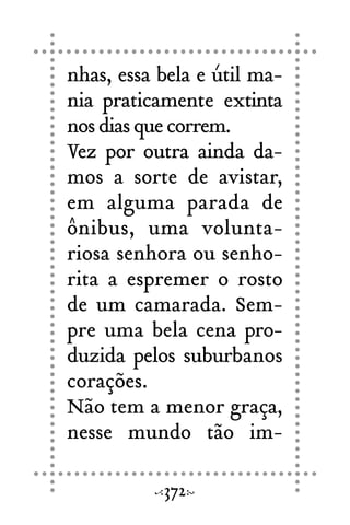 nhas, essa bela e útil ma-
nia praticamente extinta
nosdiasquecorrem.
Vez por outra ainda da-
mos a sorte de avistar,
em alguma parada de
ônibus, uma volunta-
riosa senhora ou senho-
rita a espremer o rosto
de um camarada. Sem-
pre uma bela cena pro-
duzida pelos suburbanos
corações.
Não tem a menor graça,
nesse mundo tão im-
372
 