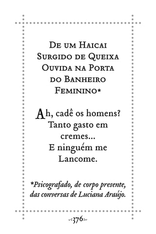 De um Haicai
Surgido de Queixa
Ouvida na Porta
do Banheiro
Feminino*
Ah, cadê os homens?
Tanto gasto em
cremes...
E ninguém me
Lancome.
*Psicografado, de corpo presente,
das conversas de Luciana Araújo.
376
 