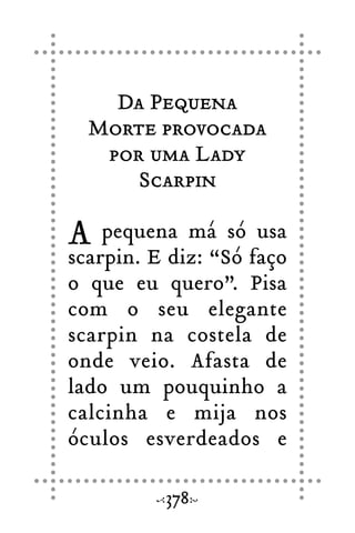 Da Pequena
Morte provocada
por uma Lady
Scarpin
A pequena má só usa
scarpin. E diz: “Só faço
o que eu quero”. Pisa
com o seu elegante
scarpin na costela de
onde veio. Afasta de
lado um pouquinho a
calcinha e mija nos
óculos esverdeados e
378
 
