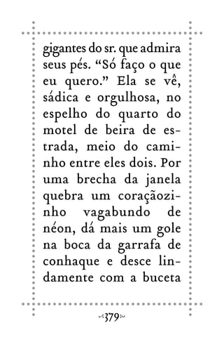 gigantes do sr. que admira
seus pés. “Só faço o que
eu quero.” Ela se vê,
sádica e orgulhosa, no
espelho do quarto do
motel de beira de es-
trada, meio do cami-
nho entre eles dois. Por
uma brecha da janela
quebra um coraçãozi-
nho vagabundo de
néon, dá mais um gole
na boca da garrafa de
conhaque e desce lin-
damente com a buceta
379
 