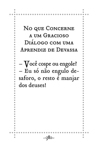 No que Concerne
a um Gracioso
Diálogo com uma
Aprendiz de Devassa
– Você cospe ou engole?
– Eu só não engulo de-
saforo, o resto é manjar
dos deuses!
381
 