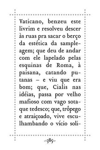 Vaticano, benzeu este
livrim e resolveu descer
às ruas pra sacar o berço
da estética da sample-
agem; que deu de andar
com ele lapelado pelas
esquinas de Roma, à
paisana, catando pu-
tanas – e viu que era
bom; que, Cialis nas
idéias, passa por velho
mafioso com vago sota-
que tedesco; que, trôpego
e atraiçoado, vive escu-
lhambando o vício soli-
385
 
