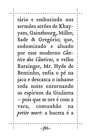 tário e embutindo nos
sermões serões de Khay-
yam, Gainsbourg, Miller,
Sade & Gregório; que,
sodomizado e aluado
por esse moderno Cân-
tico dos Cânticos, o velho
Ratzinger, Mr. Hyde de
Bentinho, enfia o pé na
jaca e descasca o inhame
toda noite entornando
os espíritos da Giulietta
– pois que se ore é com a
vara, comunhão na
petite mort: a buceta é a
386
 