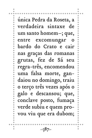 única Pedra da Roseta, a
verdadeira sintaxe de
um santo homem–; que,
entre excomungar o
bardo do Crato e cair
nas graças das romanas
grutas, fez de Sá seu
regra-três, encomendou
uma falsa morte, gan-
daiou no domingo, traiu
o terço três vezes após o
galo e descansou; que,
conclave posto, fumaça
verde subiu e quem pro-
vou viu que era dubom;
387
 