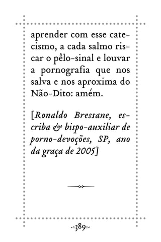 aprender com esse cate-
cismo, a cada salmo ris-
car o pêlo-sinal e louvar
a pornografia que nos
salva e nos aproxima do
Não-Dito: amém.
[Ronaldo Bressane, es-
criba & bispo-auxiliar de
porno-devoções, SP, ano
da graça de 2005]
389
 