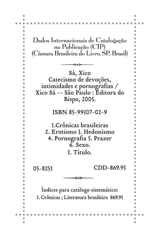 Dados Internacionais de Catalogação
na Publicação (CIP)
(Câmara Brasileira do Livro, SP, Brasil)
Sá, Xico
Catecismo de devoções,
intimidades e pornografias /
Xico Sá -- São Paulo : Editora do
Bispo, 2005.
ISBN 85-99307-02-9
1.Crônicas brasileiras
2. Erotismo 3. Hedonismo
4. Pornografia 5. Prazer
6. Sexo.
I. Título.
Índices para catálogo sistemático:
1. Crônicas ; Literatura brasileira 869.93
05-8251 CDD-869.93
 
