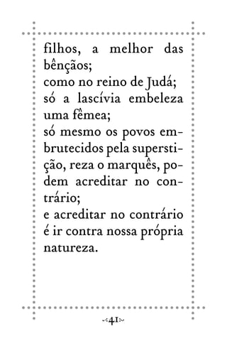 filhos, a melhor das
bênçãos;
como no reino de Judá;
só a lascívia embeleza
uma fêmea;
só mesmo os povos em-
brutecidos pela supersti-
ção, reza o marquês, po-
dem acreditar no con-
trário;
e acreditar no contrário
é ir contra nossa própria
natureza.
41
 