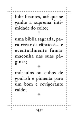 lubrificantes, até que se
ganhe a suprema inti-
midade do coito;
uma bíblia sagrada, pa-
ra rezar os cânticos... e
eventualmente fumar
maconha nas suas pá-
ginas;
músculos ou cubos de
goulash e pimenta para
um bom e revigorante
caldo;
43
 