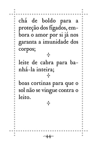chá de boldo para a
proteção dos fígados, em-
bora o amor por si já nos
garanta a imunidade dos
corpos;
leite de cabra para ba-
nhá-la inteira;
boas cortinas para que o
sol não se vingue contra o
leito.
44
 