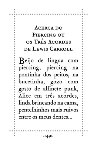 Acerca do
Piercing ou
os Três Acordes
de Lewis Carroll
Beijo de língua com
piercing, piercing na
pontinha dos peitos, na
bucetinha, gozo com
gosto de alfinete punk,
Alice em três acordes,
linda brincando na cama,
pentelhinhos mais ruivos
entre os meus dentes...
49
 