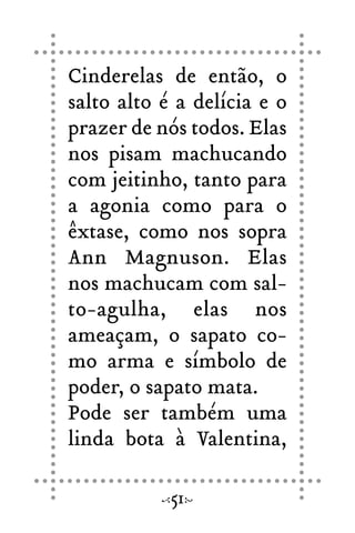 Cinderelas de então, o
salto alto é a delícia e o
prazer de nós todos. Elas
nos pisam machucando
com jeitinho, tanto para
a agonia como para o
êxtase, como nos sopra
Ann Magnuson. Elas
nos machucam com sal-
to-agulha, elas nos
ameaçam, o sapato co-
mo arma e símbolo de
poder, o sapato mata.
Pode ser também uma
linda bota à Valentina,
51
 