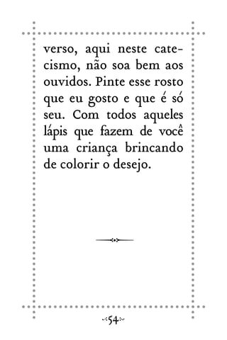 verso, aqui neste cate-
cismo, não soa bem aos
ouvidos. Pinte esse rosto
que eu gosto e que é só
seu. Com todos aqueles
lápis que fazem de você
uma criança brincando
de colorir o desejo.
54
 
