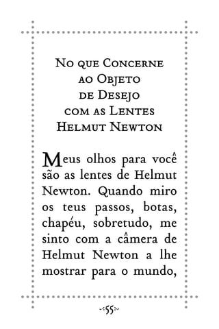 No que Concerne
ao Objeto
de Desejo
com as Lentes
Helmut Newton
Meus olhos para você
são as lentes de Helmut
Newton. Quando miro
os teus passos, botas,
chapéu, sobretudo, me
sinto com a câmera de
Helmut Newton a lhe
mostrar para o mundo,
55
 
