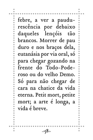 febre, a ver a paudu-
rescência por debaixo
daqueles lençóis tão
brancos. Morrer de pau
duro e nos braços dela,
eutanásia por via oral, só
para chegar gozando na
frente do Todo-Pode-
roso ou do velho Demo.
Só para não chegar de
cara na chatice da vida
eterna. Petit mort, petite
mort; a arte é longa, a
vida é breve.
58
 