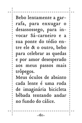Bebo lentamente a gar-
rafa, para enxugar o
desassossego, para in-
vocar Sá-carneiro e a
sua ponte do tédio en-
tre ele & o outro, bebo
para celebrar as quedas
e por amor desesperado
aos meus passos mais
trôpegos.
Meus óculos de absinto
cada lente é uma roda
de imaginária bicicleta
bêbada tentando andar
no fundo do cálice.
61
 