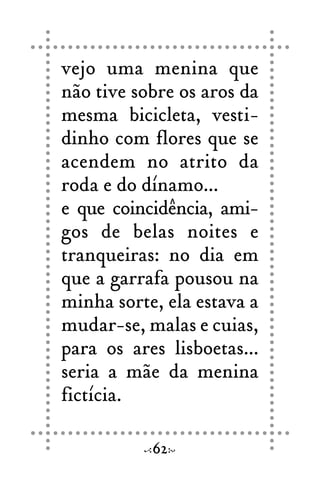 vejo uma menina que
não tive sobre os aros da
mesma bicicleta, vesti-
dinho com flores que se
acendem no atrito da
roda e do dínamo...
e que coincidência, ami-
gos de belas noites e
tranqueiras: no dia em
que a garrafa pousou na
minha sorte, ela estava a
mudar-se, malas e cuias,
para os ares lisboetas...
seria a mãe da menina
fictícia.
62
 