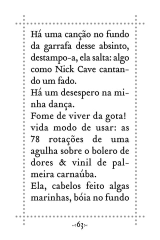 Há uma canção no fundo
da garrafa desse absinto,
destampo-a, ela salta: algo
como Nick Cave cantan-
do um fado.
Há um desespero na mi-
nha dança.
Fome de viver da gota!
vida modo de usar: as
78 rotações de uma
agulha sobre o bolero de
dores & vinil de pal-
meira carnaúba.
Ela, cabelos feito algas
marinhas, bóia no fundo
63
 