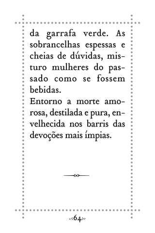 da garrafa verde. As
sobrancelhas espessas e
cheias de dúvidas, mis-
turo mulheres do pas-
sado como se fossem
bebidas.
Entorno a morte amo-
rosa, destilada e pura, en-
velhecida nos barris das
devoções mais ímpias.
64
 