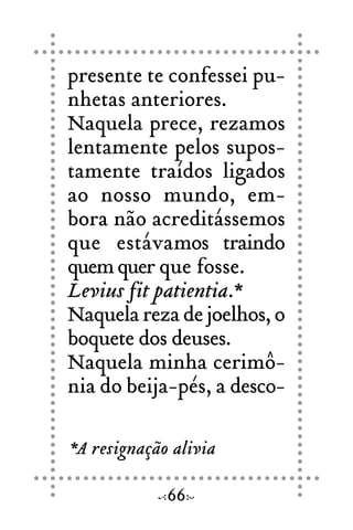 presente te confessei pu-
nhetas anteriores.
Naquela prece, rezamos
lentamente pelos supos-
tamente traídos ligados
ao nosso mundo, em-
bora não acreditássemos
que estávamos traindo
quemquer que fosse.
Levius fit patientia.*
Naquela reza de joelhos, o
boquete dos deuses.
Naquela minha cerimô-
nia do beija-pés, a desco-
66
*A resignação alivia
 