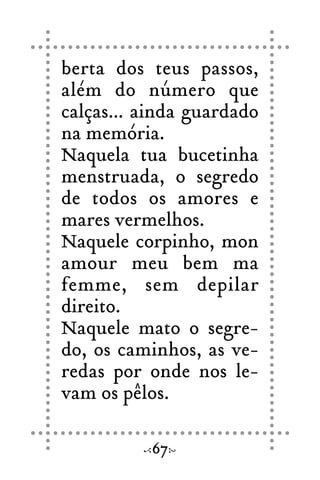 berta dos teus passos,
além do número que
calças... ainda guardado
na memória.
Naquela tua bucetinha
menstruada, o segredo
de todos os amores e
mares vermelhos.
Naquele corpinho, mon
amour meu bem ma
femme, sem depilar
direito.
Naquele mato o segre-
do, os caminhos, as ve-
redas por onde nos le-
vam os pêlos.
67
 