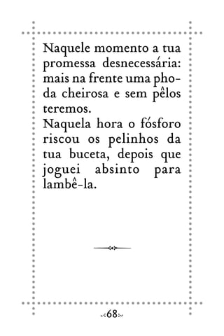 Naquele momento a tua
promessa desnecessária:
mais na frente uma pho-
da cheirosa e sem pêlos
teremos.
Naquela hora o fósforo
riscou os pelinhos da
tua buceta, depois que
joguei absinto para
lambê-la.
68
 