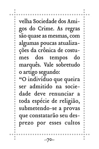 velha Sociedade dos Ami-
gos do Crime. As regras
são quase as mesmas, com
algumas poucas atualiza-
ções da crônica de costu-
mes dos tempos do
marquês. Vale sobretudo
o artigo segundo:
“O indivíduo que queira
ser admitido na socie-
dade deve renunciar a
toda espécie de religião,
submetendo-se a provas
que constatarão seu des-
prezo por esses cultos
70
 