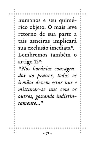 humanos e seu quimé-
rico objeto. O mais leve
retorno de sua parte a
tais asneiras implicará
sua exclusão imediata”.
Lembremos também o
artigo 12º:
“Nos horários consagra-
dos ao prazer, todos os
irmãos devem estar nus e
misturar-se uns com os
outros, gozando indistin-
tamente...”
71
 
