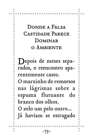 Donde a Falsa
Castidade Parece
Dominar
o Ambiente
Depois de meses sepa-
rados, o reencontro apa-
rentemente casto.
O marzinho de remorsos
nas lágrimas sobre a
espuma flutuante do
branco dos olhos.
O zelo um pelo outro...
Já haviam se estragado
73
 