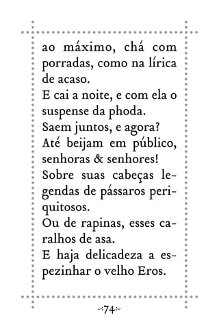 ao máximo, chá com
porradas, como na lírica
de acaso.
E cai a noite, e com ela o
suspense da phoda.
Saem juntos, e agora?
Até beijam em público,
senhoras & senhores!
Sobre suas cabeças le-
gendas de pássaros peri-
quitosos.
Ou de rapinas, esses ca-
ralhos de asa.
E haja delicadeza a es-
pezinhar o velho Eros.
74
 