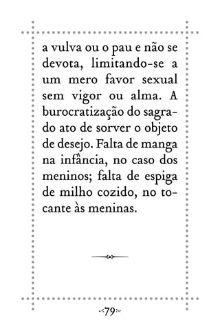 a vulva ou o pau e não se
devota, limitando-se a
um mero favor sexual
sem vigor ou alma. A
burocratização do sagra-
do ato de sorver o objeto
de desejo. Falta de manga
na infância, no caso dos
meninos; falta de espiga
de milho cozido, no to-
cante às meninas.
79
 