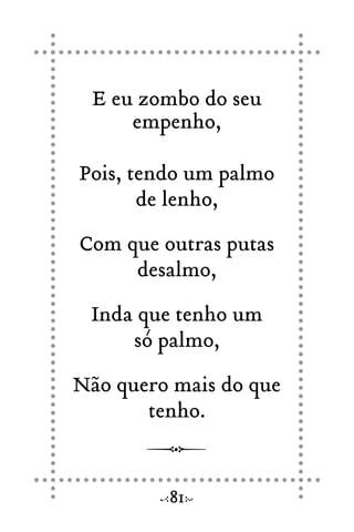 E eu zombo do seu
empenho,
Pois, tendo um palmo
de lenho,
Com que outras putas
desalmo,
Inda que tenho um
só palmo,
Não quero mais do que
tenho.
81
 
