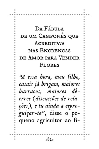 Da Fábula
de um Camponês que
Acreditava
nas Encrencas
de Amor para Vender
Flores
“A essa hora, meu filho,
casais já brigam, maiores
barracos, maiores dê-
erres (discussões de rela-
ções), e tu ainda a espre-
guiçar-te”, disse o pe-
queno agricultor ao fi-
82
 