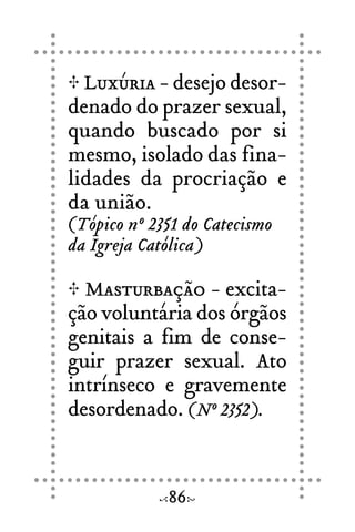 Luxúria - desejo desor-
denado do prazer sexual,
quando buscado por si
mesmo, isolado das fina-
lidades da procriação e
da união.
(Tópico nº 2351 do Catecismo
da Igreja Católica)
Masturbação - excita-
ção voluntária dos órgãos
genitais a fim de conse-
guir prazer sexual. Ato
intrínseco e gravemente
desordenado. (Nº 2352).
86
 