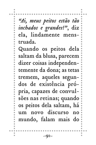 “Ai, meus peitos estão tão
inchados e grandes!”, diz
ela, lindamente mens-
truada.
Quando os peitos dela
saltam da blusa, parecem
dizer coisas independen-
temente da dona; as tetas
tremem, aqueles segun-
dos de existência pró-
pria, capazes de convul-
sões nas retinas; quando
os peitos dela saltam, há
um novo discurso no
mundo, falam mais do
91
 