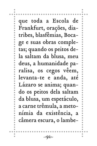 que toda a Escola de
Frankfurt, orações, dia-
tribes, blasfêmias, Boca-
ge e suas obras comple-
tas; quando os peitos de-
la saltam da blusa, meu
deus, a humanidade pa-
ralisa, os cegos vêem,
levanta-te e anda, até
Lázaro se anima; quan-
do os peitos dela saltam
da blusa, um espetáculo,
a carne trêmula, a meto-
nímia da existência, a
câmera escura, o lambe-
92
 