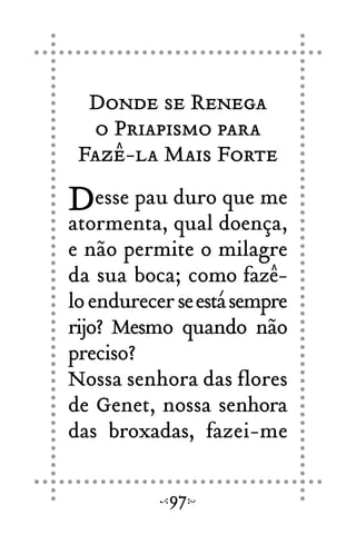 Donde se Renega
o Priapismo para
Fazê-la Mais Forte
Desse pau duro que me
atormenta, qual doença,
e não permite o milagre
da sua boca; como fazê-
loendurecerseestásempre
rijo? Mesmo quando não
preciso?
Nossa senhora das flores
de Genet, nossa senhora
das broxadas, fazei-me
97
 