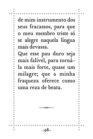 de mim instrumento dos
seus fracassos, para que
o meu membro triste só
se alegre naquela língua
mais devassa.
Que esse pau duro seja
mais falível, para torná-
la mais forte, quase um
milagre; que a minha
fraqueza oferece como
uma reza de beata.
98
 