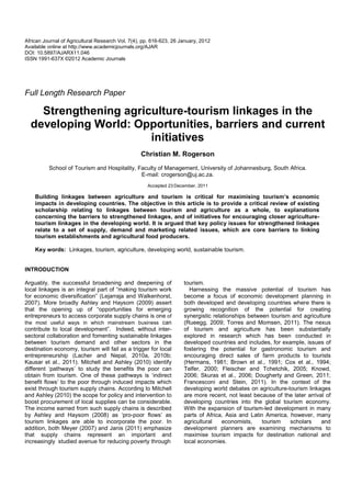 African Journal of Agricultural Research Vol. 7(4), pp. 616-623, 26 January, 2012
Available online at http://www.academicjournals.org/AJAR
DOI: 10.5897/AJARX11.046
ISSN 1991-637X ©2012 Academic Journals




Full Length Research Paper

    Strengthening agriculture-tourism linkages in the
  developing World: Opportunities, barriers and current
                       initiatives
                                                  Christian M. Rogerson
          School of Tourism and Hospitality, Faculty of Management, University of Johannesburg, South Africa.
                                              E-mail: crogerson@uj.ac.za.
                                                     Accepted 23 December, 2011

    Building linkages between agriculture and tourism is critical for maximising tourism’s economic
    impacts in developing countries. The objective in this article is to provide a critical review of existing
    scholarship relating to linkages between tourism and agriculture as a whole, to explanations
    concerning the barriers to strengthened linkages, and of initiatives for encouraging closer agriculture-
    tourism linkages in the developing world. It is argued that key policy issues for strengthened linkages
    relate to a set of supply, demand and marketing related issues, which are core barriers to linking
    tourism establishments and agricultural food producers.

    Key words: Linkages, tourism, agriculture, developing world, sustainable tourism.


INTRODUCTION

Arguably, the successful broadening and deepening of                 tourism.
local linkages is an integral part of “making tourism work             Harnessing the massive potential of tourism has
for economic diversification” (Lejarraja and Walkenhorst,            become a focus of economic development planning in
2007). More broadly Ashley and Haysom (2009) assert                  both developed and developing countries where there is
that the opening up of “opportunities for emerging                   growing recognition of the potential for creating
entrepreneurs to access corporate supply chains is one of            synergistic relationships between tourism and agriculture
the most useful ways in which mainstream business can                (Rueegg, 2009; Torres and Momsen, 2011). The nexus
contribute to local development”. Indeed, without inter-             of tourism and agriculture has been substantially
sectoral collaboration and fomenting sustainable linkages            explored in research which has been conducted in
between tourism demand and other sectors in the                      developed countries and includes, for example, issues of
destination economy, tourism will fail as a trigger for local        fostering the potential for gastronomic tourism and
entrepreneurship (Lacher and Nepal, 2010a, 2010b;                    encouraging direct sales of farm products to tourists
Kausar et al., 2011). Mitchell and Ashley (2010) identify            (Hermans, 1981; Brown et al., 1991; Cox et al., 1994;
different ‘pathways’ to study the benefits the poor can              Telfer, 2000; Fleischer and Tchetchik, 2005; Knowd,
obtain from tourism. One of these pathways is ‘indirect              2006; Skuras et al., 2006; Dougherty and Green, 2011;
benefit flows’ to the poor through induced impacts which             Francesconi and Stein, 2011). In the context of the
exist through tourism supply chains. According to Mitchell           developing world debates on agriculture-tourism linkages
and Ashley (2010) the scope for policy and intervention to           are more recent, not least because of the later arrival of
boost procurement of local supplies can be considerable.             developing countries into the global tourism economy.
The income earned from such supply chains is described               With the expansion of tourism-led development in many
by Ashley and Haysom (2008) as ‘pro-poor flows’ as                   parts of Africa, Asia and Latin America, however, many
tourism linkages are able to incorporate the poor. In                agricultural    economists,    tourism   scholars     and
addition, both Meyer (2007) and Janis (2011) emphasize               development planners are examining mechanisms to
that supply chains represent an important and                        maximise tourism impacts for destination national and
increasingly studied avenue for reducing poverty through             local economies.
 