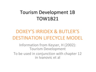 Tourism Development 1B
          TOW1B21

 DOXEY’S IRRIDEX & BUTLER’S
DESTINATION LIFECYCLE MODEL
   Information from Keyser, H (2002):
         Tourism Development
To be used in conjunction with chapter 12
             in Ivanovic et al
 