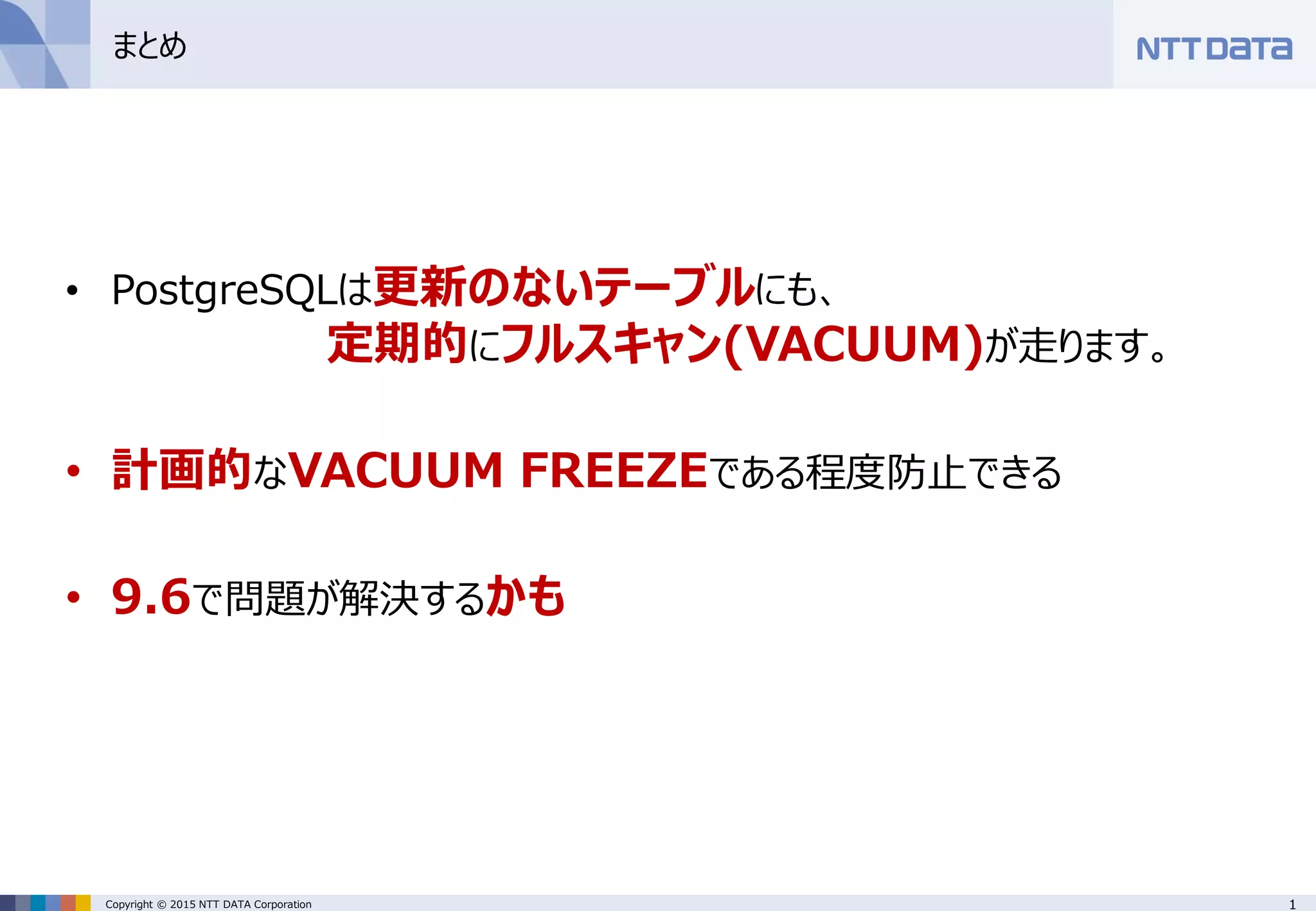 1Copyright © 2015 NTT DATA Corporation
まとめ
• PostgreSQLは更新のないテーブルにも、
定期的にフルスキャン(VACUUM)が走ります。
• 計画的なVACUUM FREEZEである程度防止できる
• 9.6で問題が解決するかも
 