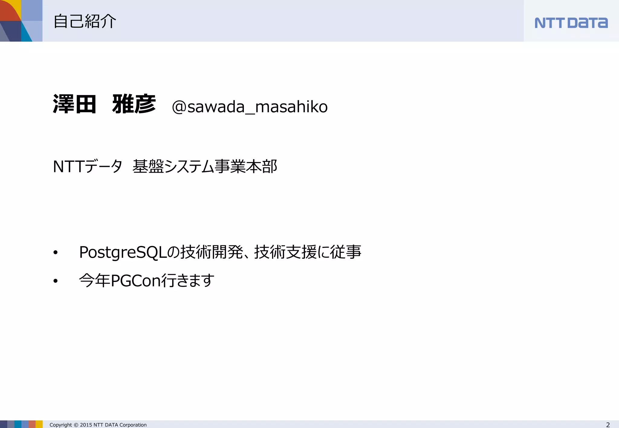 2Copyright © 2015 NTT DATA Corporation
自己紹介
澤田 雅彦 @sawada_masahiko
NTTデータ 基盤システム事業本部
• PostgreSQLの技術開発、技術支援に従事
• 今年PGCon行きます
 